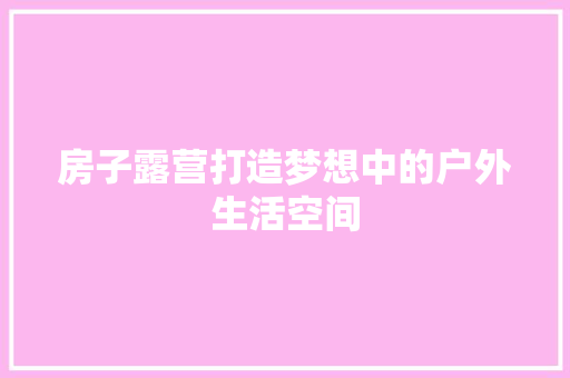 房子露营打造梦想中的户外生活空间