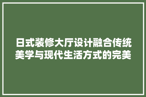 日式装修大厅设计融合传统美学与现代生活方式的完美演绎