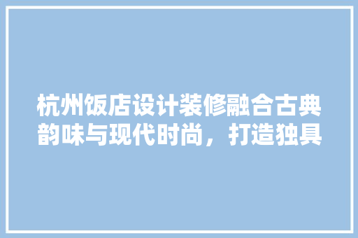 杭州饭店设计装修融合古典韵味与现代时尚，打造独具特色的餐饮空间