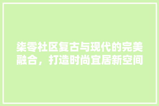 柒零社区复古与现代的完美融合，打造时尚宜居新空间
