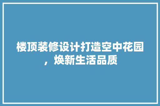楼顶装修设计打造空中花园，焕新生活品质