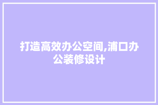 打造高效办公空间,浦口办公装修设计