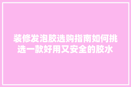 装修发泡胶选购指南如何挑选一款好用又安全的胶水