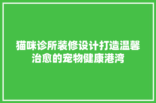 猫咪诊所装修设计打造温馨治愈的宠物健康港湾