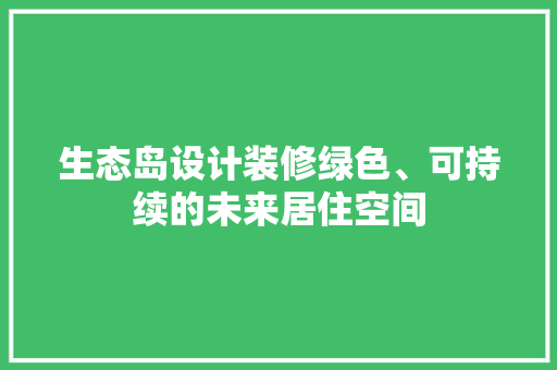 生态岛设计装修绿色、可持续的未来居住空间