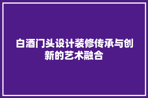 白酒门头设计装修传承与创新的艺术融合  第1张