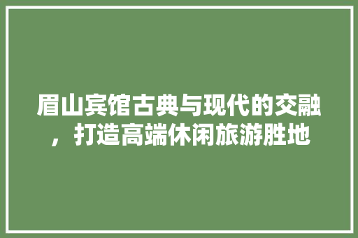 眉山宾馆古典与现代的交融，打造高端休闲旅游胜地
