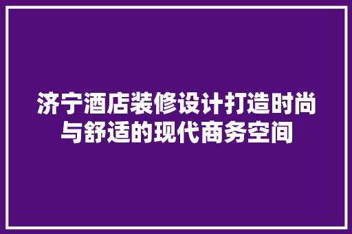 济宁酒店装修设计打造时尚与舒适的现代商务空间