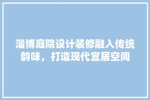 淄博庭院设计装修融入传统韵味，打造现代宜居空间