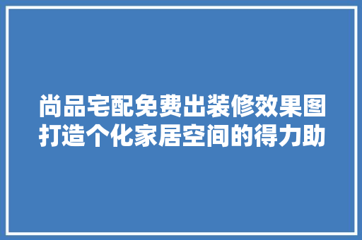 尚品宅配免费出装修效果图打造个化家居空间的得力助手