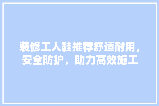 装修工人鞋推荐舒适耐用，安全防护，助力高效施工