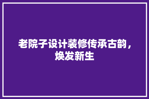 老院子设计装修传承古韵，焕发新生