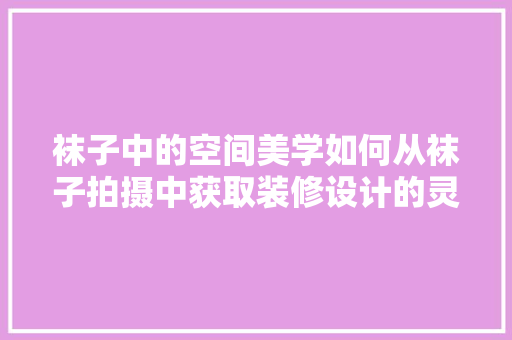 袜子中的空间美学如何从袜子拍摄中获取装修设计的灵感  第1张