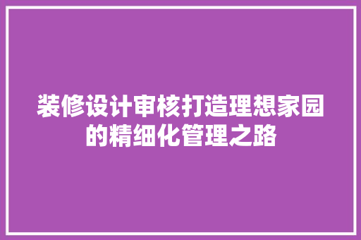 装修设计审核打造理想家园的精细化管理之路