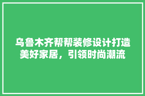 乌鲁木齐帮帮装修设计打造美好家居，引领时尚潮流