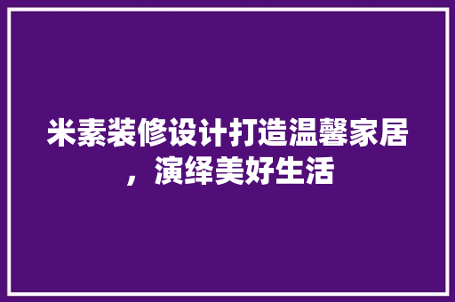 米素装修设计打造温馨家居，演绎美好生活