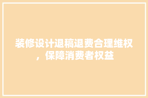 装修设计退稿退费合理维权，保障消费者权益