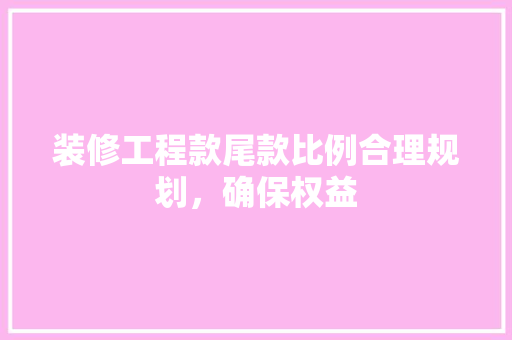 装修工程款尾款比例合理规划，确保权益