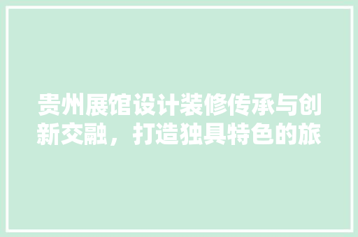 贵州展馆设计装修传承与创新交融，打造独具特色的旅游名片