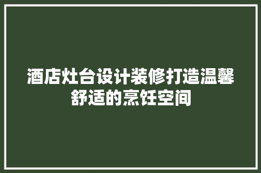 酒店灶台设计装修打造温馨舒适的烹饪空间