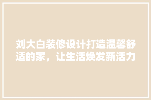 刘大白装修设计打造温馨舒适的家，让生活焕发新活力