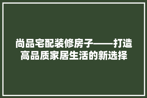 尚品宅配装修房子——打造高品质家居生活的新选择