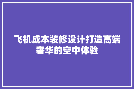 飞机成本装修设计打造高端奢华的空中体验