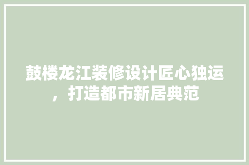 鼓楼龙江装修设计匠心独运，打造都市新居典范  第1张