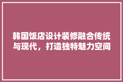 韩国饭店设计装修融合传统与现代，打造独特魅力空间