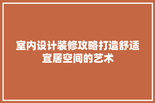 室内设计装修攻略打造舒适宜居空间的艺术