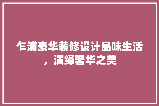 乍浦豪华装修设计品味生活，演绎奢华之美
