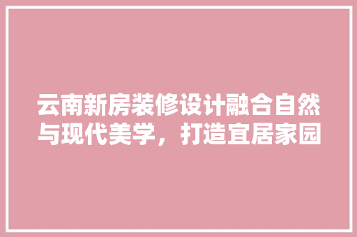 云南新房装修设计融合自然与现代美学，打造宜居家园  第1张