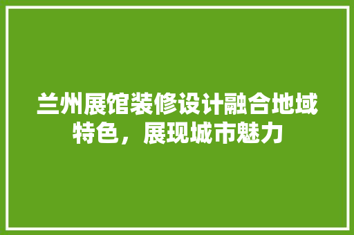 兰州展馆装修设计融合地域特色，展现城市魅力