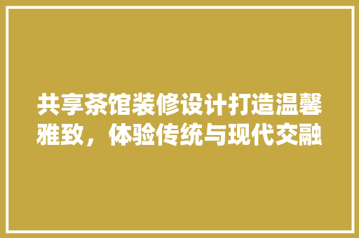 共享茶馆装修设计打造温馨雅致，体验传统与现代交融的空间
