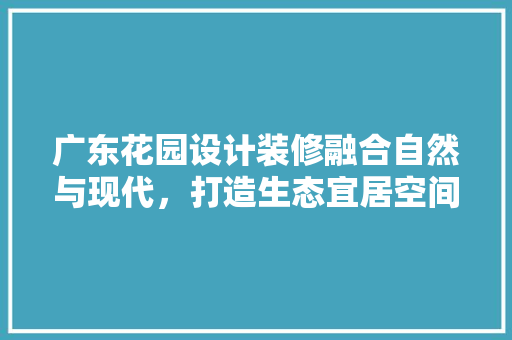 广东花园设计装修融合自然与现代，打造生态宜居空间