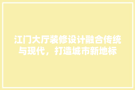 江门大厅装修设计融合传统与现代，打造城市新地标