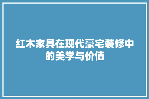 红木家具在现代豪宅装修中的美学与价值