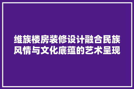 维族楼房装修设计融合民族风情与文化底蕴的艺术呈现
