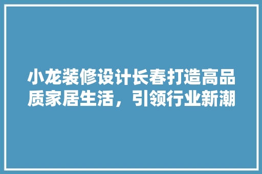 小龙装修设计长春打造高品质家居生活，引领行业新潮流
