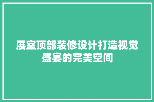 展室顶部装修设计打造视觉盛宴的完美空间