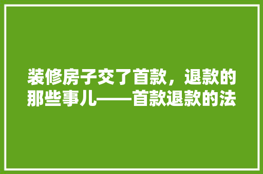 装修房子交了首款，退款的那些事儿——首款退款的法律与实操