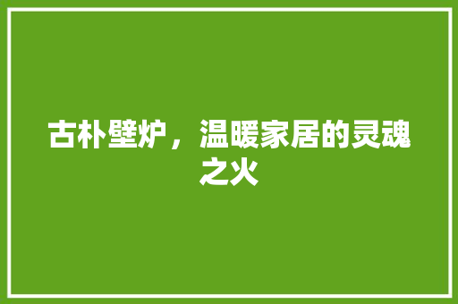 古朴壁炉，温暖家居的灵魂之火