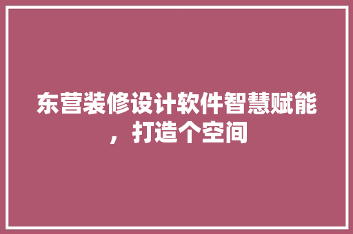 东营装修设计软件智慧赋能，打造个空间
