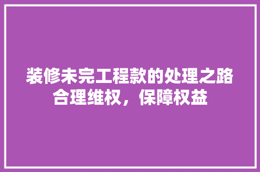 装修未完工程款的处理之路合理维权，保障权益