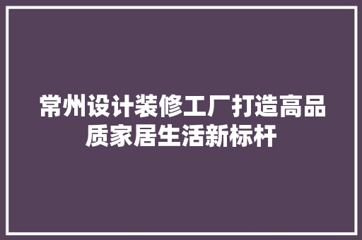 常州设计装修工厂打造高品质家居生活新标杆