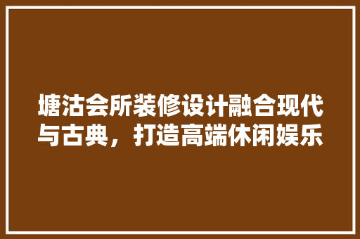 塘沽会所装修设计融合现代与古典，打造高端休闲娱乐空间