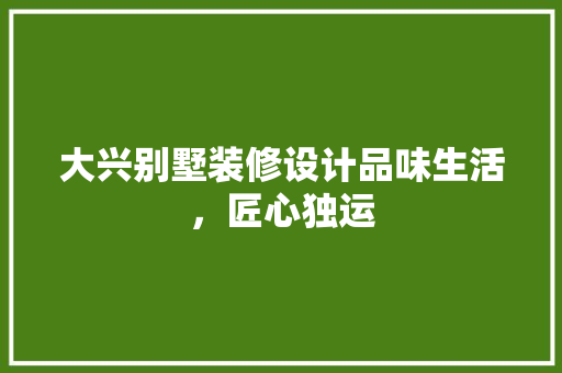 大兴别墅装修设计品味生活，匠心独运