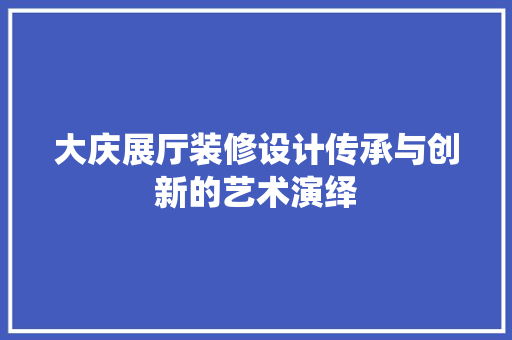 大庆展厅装修设计传承与创新的艺术演绎