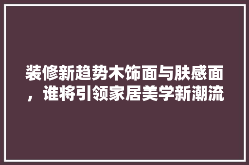 装修新趋势木饰面与肤感面，谁将引领家居美学新潮流