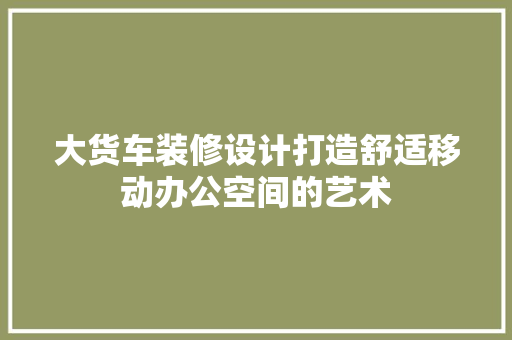 大货车装修设计打造舒适移动办公空间的艺术